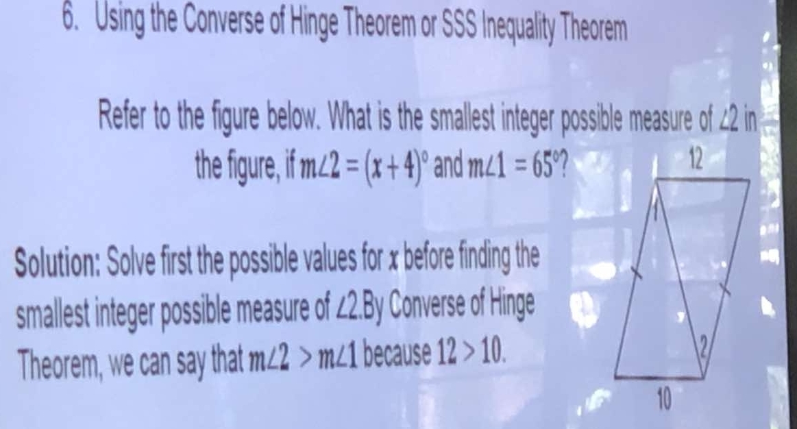 Using the Converse of Hinge Theorem or SSS Inequality Theorem 
Refer to the figure below. What is the smallest integer possible measure of ∠2 in 
the figure, if m∠ 2=(x+4)^circ  and m∠ 1=65°
Solution: Solve first the possible values for x before finding the 
smallest integer possible measure of ∠ 2.By Converse of Hinge 
Theorem, we can say that m∠ 2>m∠ 1 because 12>10.