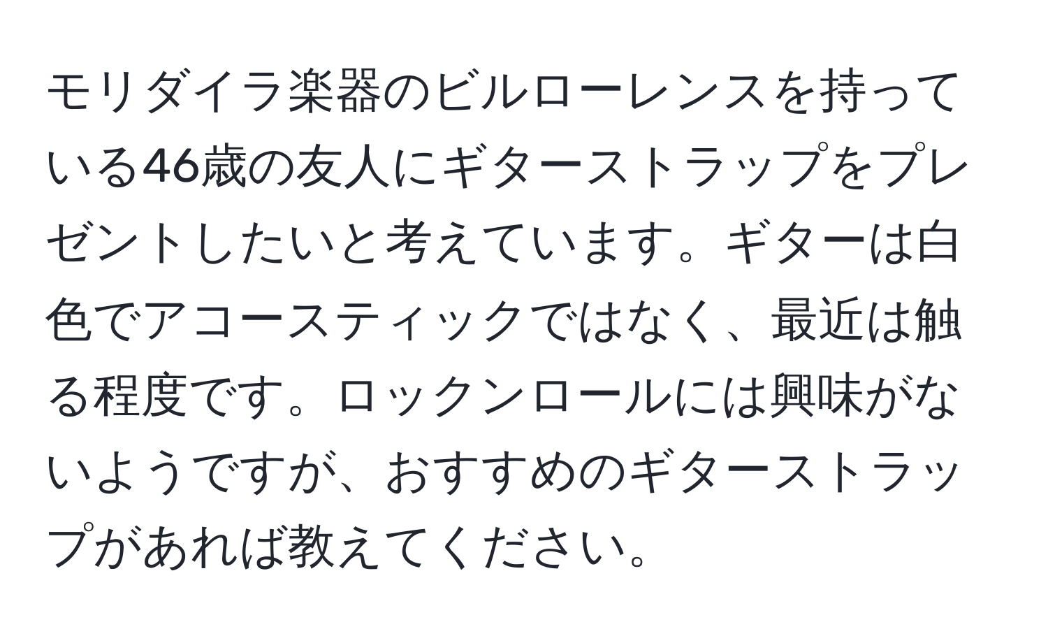 モリダイラ楽器のビルローレンスを持っている46歳の友人にギターストラップをプレゼントしたいと考えています。ギターは白色でアコースティックではなく、最近は触る程度です。ロックンロールには興味がないようですが、おすすめのギターストラップがあれば教えてください。