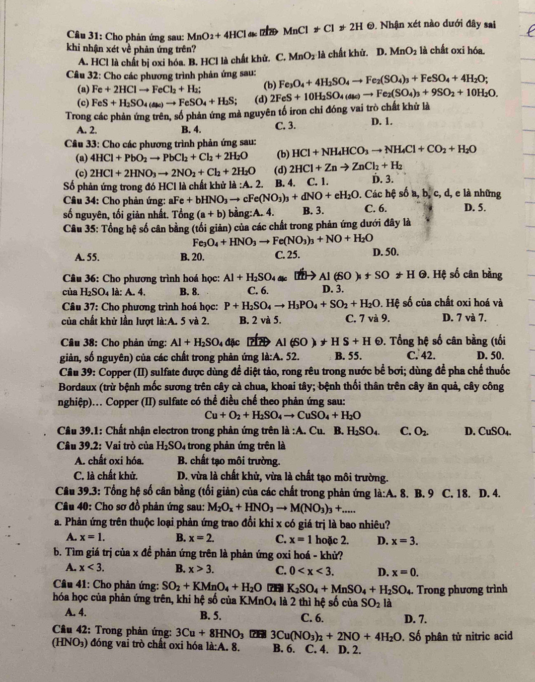 Cho phản ứng sau: MnO_2+4HCl đặc MnClforall Cl!= 2H 0. Nhận xét nào dưới đây sai
khi nhận xét về phản ứng trên? MnO_2 là chất oxi hóa.
A. HCl là chất bị oxi hóa. B. HCl là chất khử. C. MnO_2 là chất khử. D.
Câu 32: Cho các phương trình phản ứng sau: Fe_3O_4+4H_2SO_4to Fe_2(SO_4)_3+FeSO_4+4H_2O;
(a) Fe+2HClto FeCl_2+H_2;
(b)
(c) FeS+H_2SO_4(as))to FeSO_4+H_2S (d) 2FeS+10H_2SO_4(asc)to Fe_2(SO_4)_3+9SO_2+10H_2O.
Trong các phản ứng trên, số phản ứng mà nguyên tố iron chỉ đóng vai trò chất khủ là
A. 2 B. 4. C. 3.
D. 1.
Câu 33: Cho các phương trình phản ứng sau: HCl+NH_4HCO_3to NH_4Cl+CO_2+H_2O
(a) 4HCl+PbO_2to PbCl_2+Cl_2+2H_2O (b)
(c) 2HCl+2HNO_3to 2NO_2+Cl_2+2H_2O (d) 2HCl+Znto ZnCl_2+H_2
Số phản ứng trong đó HCl là chất khử : lii:A.2.:A.2. B. 4. C. 1. D. 3.
* Câu 34: Cho phản ứng: al Fe+bHNO_3to cFe(NO_3)_3+dNO+eH_2O. Các hệ số a, b, c, d, e là những
số nguyên, tối giản nhất. Tong(a+b) bằng:A. 4. B. 3. C. 6.
D. 5.
Câu 35: Tổng hệ số cân bằng (tối giản) của các chất trong phản ứng dưới đây là
Fe_3O_4+HNO_3to Fe(NO_3)_3+NO+H_2O
A. 55. B. 20. C. 25. D. 50.
* Câu 36: Cho phương trình hoá học: Al+H_2SO_4 đặc Al(SO)_4+SO_2+H O. Hệ số cân bằng
của H_2SO_4 là: A. 4. B. 8. C. 6. D. 3.
Câu 37: Cho phương trình hoá học: P+H_2SO_4to H_3PO_4+SO_2+H_2O. Hệ số của chất oxi hoá và
của chất khử lần lượt là:A. 5 và 2. B. 2 và 5. C. 7 và 9. D. 7 và 7.
Câu 38: Cho phản ứng: Al+H_2SO_4 đặc D Al(SO)+HS+H 0. Tổng hệ số cân bằng (tối
giản, số nguyên) của các chất trong phản ứng la:A.5 2 B. 55. C. 42. D. 50.
Câu 39: Copper (II) sulfate được dùng đề diệt tảo, rong rêu trong nước bể bơi; dùng để pha chế thuốc
Bordaux (trừ bệnh mốc sương trên cây cà chua, khoai tây; bệnh thối thân trên cây ăn quả, cây công
nghiệp)... Copper (II) sulfate có thể điều chế theo phản ứng sau:
Cu+O_2+H_2SO_4to CuSO_4+H_2O
Câu 39.1: Chất nhận electron trong phản ứng trên là :A.Cu. B. H_2SO_4. C. O_2. D. CuSO_4.
Câu 39.2: Vai trò của H_2SO_4 trong phản ứng trên là
A. chất oxi hóa.  B. chất tạo môi trường.
C. là chất khử. D. vừa là chất khử, vừa là chất tạo môi trường.
* Câu 39.3: Tổng hệ số cân bằng (tối giản) của các chất trong phản ứng l_a:A.. 8. B. 9 C. 18. D. 4.
Câu 40: Cho sơ đồ phản ứng sau: M_2O_x+HNO_3to M(NO_3)_3+....
a. Phản ứng trên thuộc loại phản ứng trao đổi khi x có giá trị là bao nhiêu?
A. x=1. B. x=2. C. x=1 hoặc 2. D. x=3.
b. Tìm giá trị ciax để phản ứng trên là phản ứng oxi hoá - khử?
A. x<3. B. x>3. C. 0 D. x=0.
Câu 41: Cho phản ứng: SO_2+KMnO_4+H_2O 71 K_2SO_4+MnSO_4+H_2SO_4. Trong phương trình
hóa học của phản ứng trên, khi hệ số của KMr _4O_4 là 2 thì hệ số của SO_2 là
A. 4. B. 5. C. 6. D. 7.
*  Câu 42: Trong phản ứng: 3Cu+8HNO_3 ?6 3Cu(NO_3)_2+2NO+4H_2O. Số phân tử nitric acid
(HNO₃) đóng vai trò chất oxi hóa ldot a:A. 8. B. 6. C. 4. D. 2.