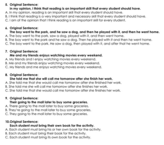 Original Sentence:
in my opinion, i think that reading is an important skill that every student should have.
A. In my opinion, reading is an important skill that every student should have.
B. I think that reading is a very important and necessary skill that every student should have.
C. I am of the opinion that I think reading is an important skill for every student.
6. Original Sentence:
The boy went to the park, and he saw a dog, and then he played with it, and then he went home.
A. The boy went to the park, saw a dog, played with it, and then went home.
8. The boy went to the park and he saw a dog. Then he played with it and then he went home.
C. The boy went to the park. He saw a dog, then played with it, and after that he went home.
7. Original Sentence:
Me and my friends enjoys watching movies every weekend.
A. My friends and I enjoy watching movies every weekend.
B. Me and my friends enjoy watching movies every weekend.
C. My friends and me enjoys watching movies every weekend.
8. Original Sentence:
She told me that she will call me tomorrow after she finish her work.
A. She told me that she would call me tomorrow after she finished her work.
B. She told me she will call me tomorrow after she finishes her work.
C. She told me that she would call me tomorrow after she finishes her work.
9. Original Sentence:
Their going to the mall later to buy some groceries.
A. There going to the mall later to buy some groceries.
B. They're going to the mall later to buy some groceries.
C. They going to the mall later to buy some groceries.
10.Original Sentence:
Each student must bring their own book for the activity.
A. Each student must bring his or her own book for the activity.
B. Each student must bring their book for the activity.
C. Each student must bring its own book for the activity.