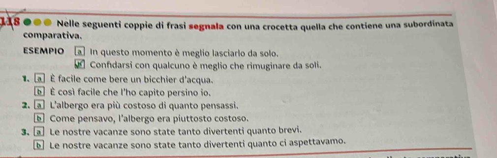 118 Nelle seguenti coppie di frasi segnala con una crocetta quella che contiene una subordinata 
comparativa. 
esempio a In questo momento è meglio lasciarlo da solo. 
Confıdarsi con qualcuno è meglio che rimuginare da soli. 
a É facile come bere un bicchier d'acqua. 
b] È così facile che l’ho capito persino io. 
2. a L'albergo era più costoso di quanto pensassi. 
Come pensavo, l’albergo era piuttosto costoso. 
3. a Le nostre vacanze sono state tanto divertenti quanto brevi. 
Le nostre vacanze sono state tanto divertenti quanto ci aspettavamo.