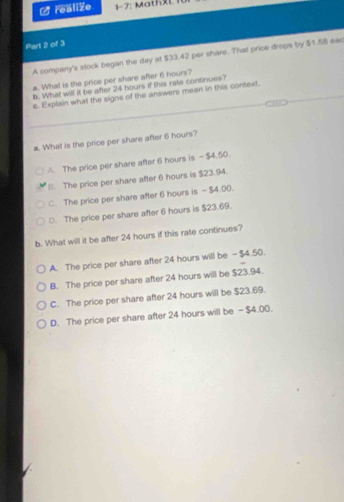 realiZe 1- 7 M a th L 
Part 2 of 3
A company's stock began the day at $33.42 per share. That price drops by $1.58 eac
a. What is the price per share after 6 hours?
b. What will it be after 24 hours if this rate continues?
c. Explain what the signs of the answers mean in this context.
a. What is the price per share after 6 hours?
A. The price per share after 6 hours is - $4,50.
B. The price per share after 6 hours is $23.94.
C. The price per share after 6 hours is — $4.00.
D. The price per share after 6 hours is $23,69.
b. What will it be after 24 hours if this rate continues?
A. The price per share after 24 hours will be - $4.50.
B. The price per share after 24 hours will be $23.94.
C. The price per share after 24 hours will be $23.69.
D. The price per share after 24 hours will be - $4.00.