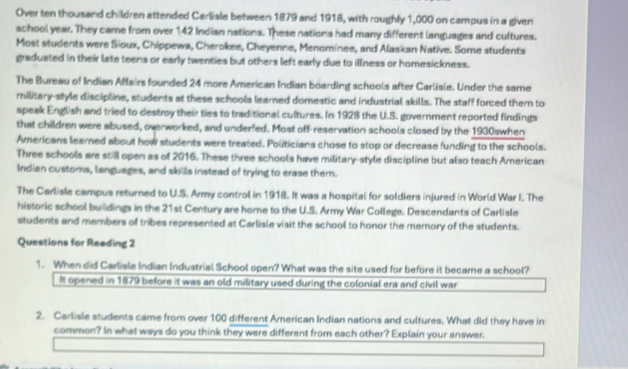 Over ten thousand children attended Carliale between 1879 and 1918, with roughly 1,000 on campus in a given 
school year. They came from over 142 Indian nations. These nations had many different languages and cultures. 
Most students were Sioux, Chippewa, Cherokee, Cheyenne, Menominee, and Alaskan Native. Some students 
graduated in their late teens or early twenties but others left early due to illness or homesickness. 
The Bureau of Indian Affairs founded 24 more American Indian boarding schools after Carlisle. Under the same 
military-style discipline, students at these schools learned domestic and industrial skills. The staff forced them to 
speak English and tried to destroy their ties to traditional cultures. In 1928 the U.S. government reported findings 
that children were abused, overworked, and underfed. Most off-reservation schools closed by the 1930swhen 
Americans learned about how students were treated. Politicians chose to stop or decrease funding to the schools. 
Three schools are still open as of 2016. These three schools have military-style discipline but also teach American 
Indian customs, languages, and skills instead of trying to erase them. 
The Carlisle campus returned to U.S. Army control in 1918. It was a hospital for soldiers injured in World War I. The 
historic school buildings in the 21st Century are home to the U.S. Army War College. Descendants of Carlisle 
students and members of tribes represented at Carlisle visit the school to honor the memory of the students. 
Questions for Reading 2 
1. When did Carlisle Indian Industrial School open? What was the site used for before it became a school? 
It opened in 1879 before it was an old military used during the colonial era and civil war 
2. Carlisle students came from over 100 different American Indian nations and cultures. What did they have in 
common? In what ways do you think they were different from each other? Explain your answer.