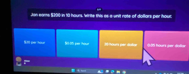 Jan earns $200 in 10 hours. Write this as a unit rate of dollars per hour.
$20 per hour $0.05 per hour 20 hours per dollar 0.05 hours per dollar