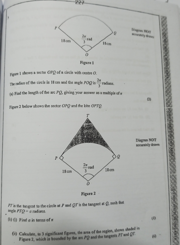 227
3
Diagram NOT
accurately drawn
Figure 1
Figure 1 shows a sector OPQ of a circle with centre 0.
The radius of the circle is 18 cm and the angle POQ is  2π /3  radians.
(a) Find the length of the arc PQ, giving your answer as a multiple ofπ
(2)
Figure 2 below shows the sector OPQ and the kite OPTQ.
Diagram NOT
accurately drawn
Figure 2
PT is the tangent to the circle at P and QT is the tangent at Q, such that
angle PTO= α radians.
(b) (i) Find a in terms ofπ
(1)
(ii) Calculate, to 3 significant figures, the area of the region, shown shaded in
Figure 2, which is bounded by the arc PQ and the tangents PTand QT. (6)