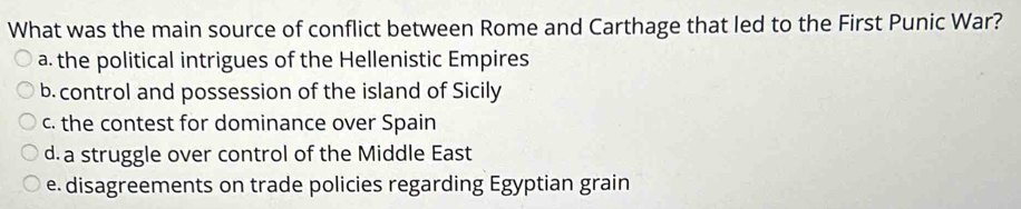 What was the main source of conflict between Rome and Carthage that led to the First Punic War?
a. the political intrigues of the Hellenistic Empires
b. control and possession of the island of Sicily
c. the contest for dominance over Spain
d. a struggle over control of the Middle East
e. disagreements on trade policies regarding Egyptian grain