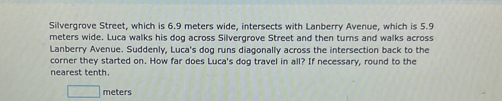 Silvergrove Street, which is 6.9 meters wide, intersects with Lanberry Avenue, which is 5.9
meters wide. Luca walks his dog across Silvergrove Street and then turns and walks across 
Lanberry Avenue. Suddenly, Luca's dog runs diagonally across the intersection back to the 
corner they started on. How far does Luca's dog travel in all? If necessary, round to the 
nearest tenth.
□ meters