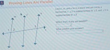 Proving Lines Are Parallel 
l 
Lines I, m, and π lie in a plane and are cut by a 
transversal, r ∠ 1 is supplementary 10∠ 2 and ∠ 2 is 
supplementary 10∠ 3. 
Which lines, if any, are parailel? 
What jusilies your answer?