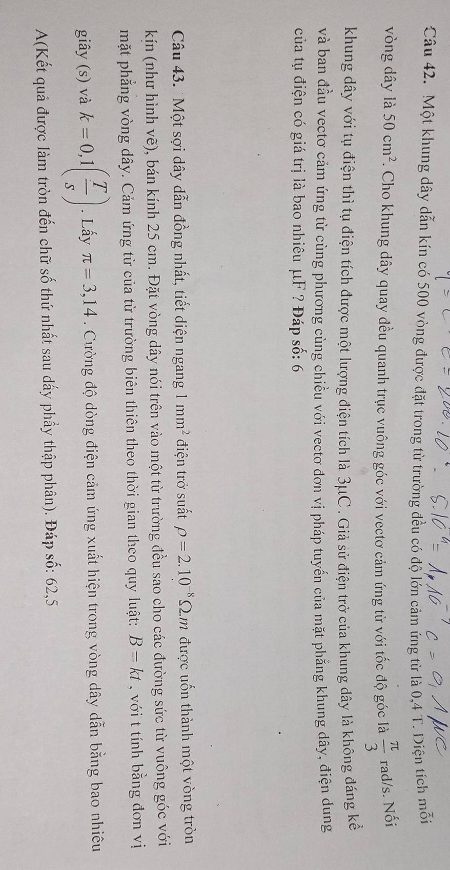 Một khung dây dẫn kín có 500 vòng được đặt trong từ trường đều có độ lớn cảm ứng từ là 0,4 T. Diện tích mỗi 
vòng dây là 50cm^2. Cho khung dây quay đều quanh trục vuông góc với vectơ cảm ứng từ với tốc độ góc là  π /3  rad/s. Nối 
khung dây với tụ điện thì tụ điện tích được một lượng điện tích là 3μC. Giả sử điện trở của khung dây là không đáng kể 
và ban đầu vectơ cảm ứng từ cùng phương cùng chiều với vectơ đơn vị pháp tuyến của mặt phẳng khung dây, điện dung 
của tụ điện có giá trị là bao nhiêu μF ? Đáp số: 6 
Câu 43. Một sợi dây dẫn đồng nhất, tiết diện ngang 1mm^2 điện trở suất rho =2.10^(-8)Omega .m được uốn thành một vòng tròn 
kín (như hình vẽ), bán kính 25 cm. Đặt vòng dây nói trên vào một từ trường đều sao cho các đường sức từ vuông góc với 
mặt phẳng vòng dây. Cảm ứng từ của từ trường biên thiên theo thời gian theo quy luật: B=kt , với t tính bằng đơn vị 
giây (s) và k=0,1( T/s ). Lấy π =3,14. Cường độ dòng điện cảm ứng xuất hiện trong vòng dây dẫn bằng bao nhiêu 
A(Kết quả được làm tròn đến chữ số thứ nhất sau dấy phẩy thập phân). Đáp số: 62, 5