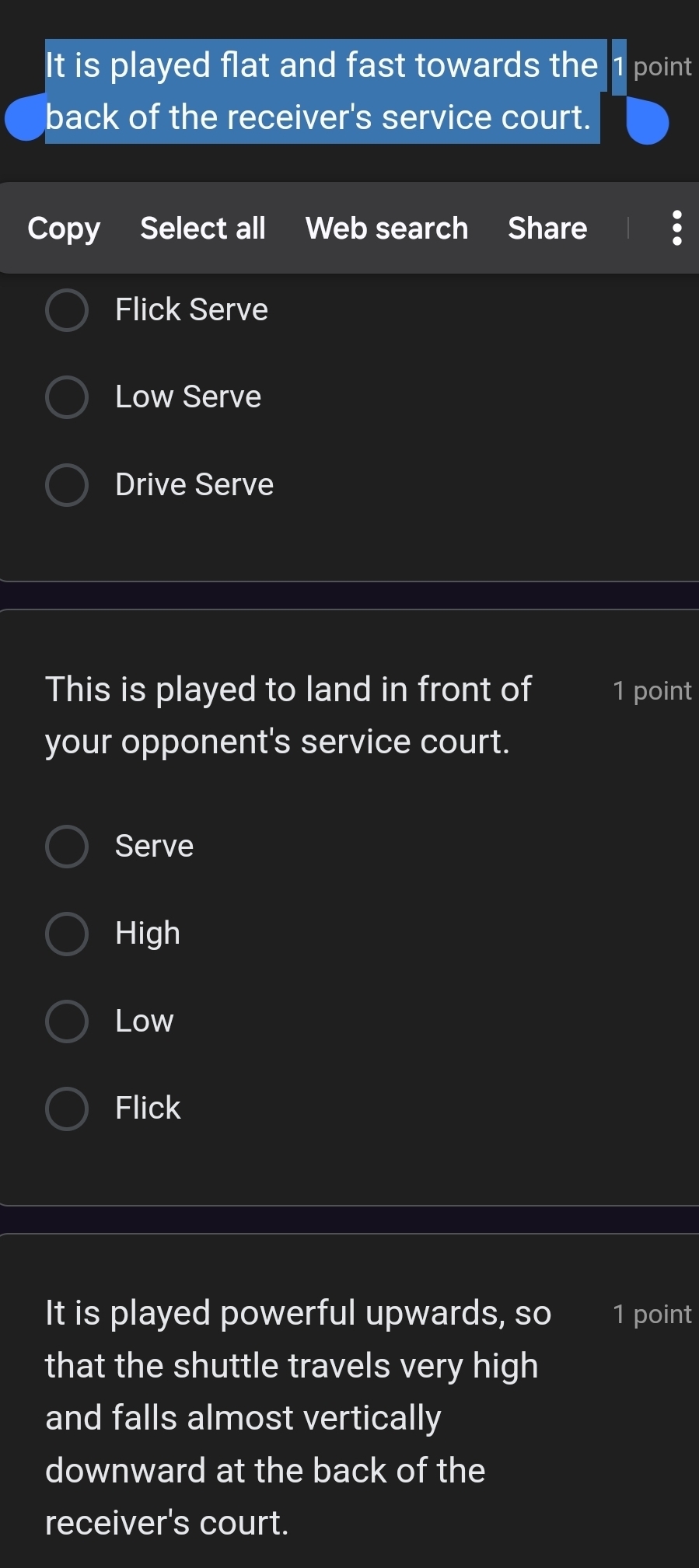 It is played flat and fast towards the 1 point
back of the receiver's service court.
Copy Select all Web search Share
Flick Serve
Low Serve
Drive Serve
This is played to land in front of 1 point
your opponent's service court.
Serve
High
Low
Flick
It is played powerful upwards, so 1 point
that the shuttle travels very high
and falls almost vertically
downward at the back of the
receiver's court.