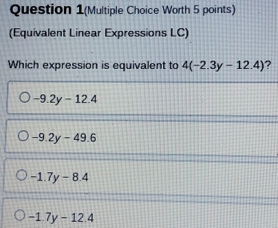 Question 1(Multiple Choice Worth 5 points)
(Equivalent Linear Expressions LC)
Which expression is equivalent to 4(-2.3y-12.4) ?
-9.2y-12.4
-9.2y-49.6
-1.7y-8.4
-1.7y-12.4