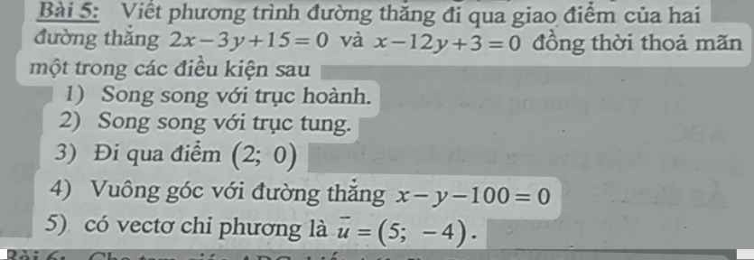 Viết phương trình đường thăng đi qua giao điểm của hai 
đường thǎng 2x-3y+15=0 và x-12y+3=0 đồng thời thoả mãn 
một trong các điều kiện sau 
1) Song song với trục hoành. 
2) Song song với trục tung. 
3) Đi qua điểm (2;0)
4) Vuông góc với đường thắng x-y-100=0
5) có vectơ chi phương là overline u=(5;-4).