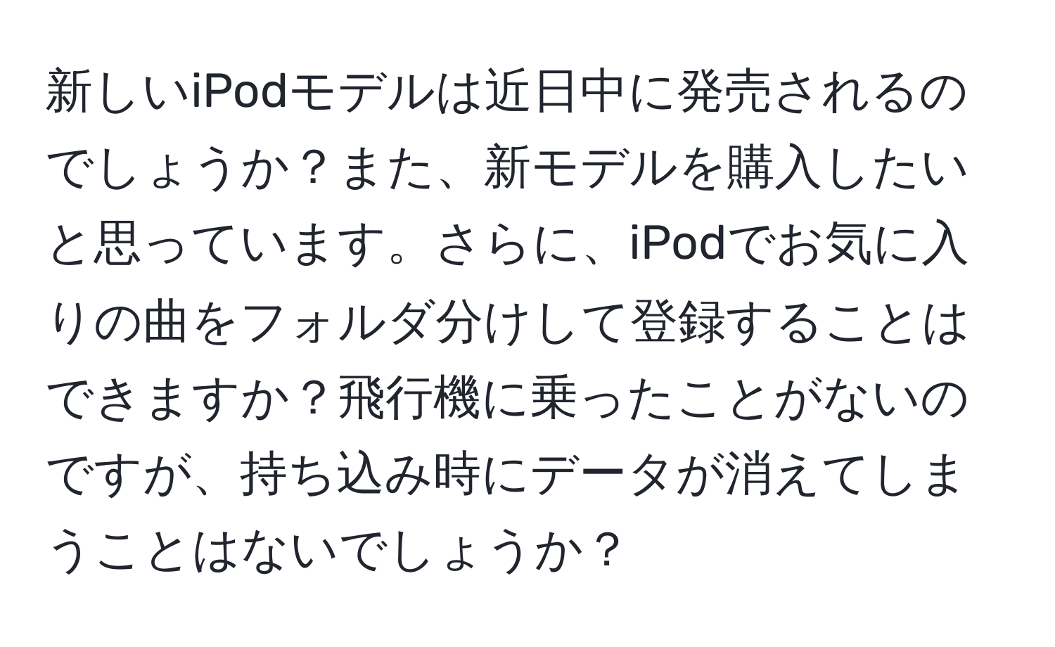 新しいiPodモデルは近日中に発売されるのでしょうか？また、新モデルを購入したいと思っています。さらに、iPodでお気に入りの曲をフォルダ分けして登録することはできますか？飛行機に乗ったことがないのですが、持ち込み時にデータが消えてしまうことはないでしょうか？