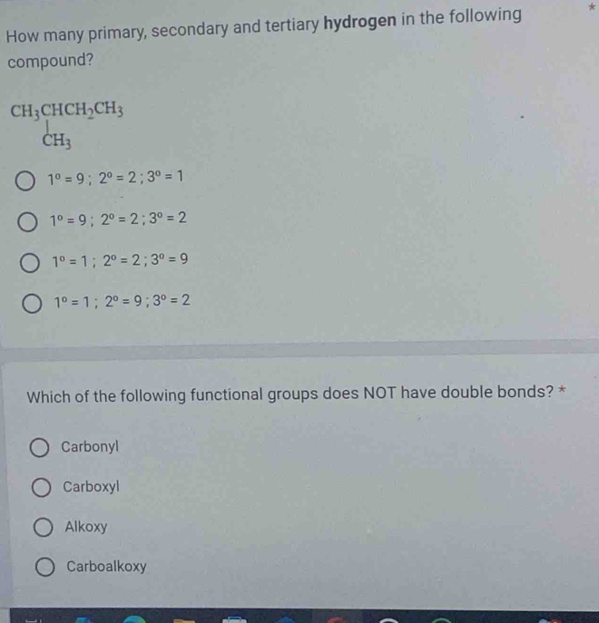 How many primary, secondary and tertiary hydrogen in the following *
compound?
beginarrayr CH_3CHCH_2CH_3 CH_3endarray
1°=9; 2°=2; 3°=1
1°=9; 2°=2; 3°=2
1°=1; 2°=2; 3°=9
1°=1; 2°=9; 3°=2
Which of the following functional groups does NOT have double bonds? *
Carbonyl
Carboxyl
Alkoxy
Carboalkoxy