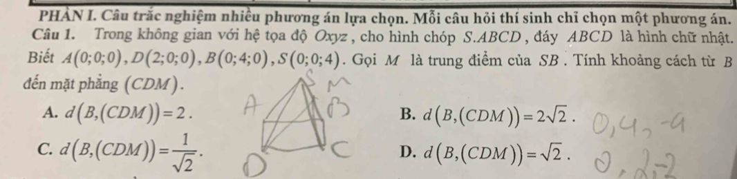 PHẢN I. Câu trắc nghiệm nhiều phương án lựa chọn. Mỗi câu hỏi thí sinh chỉ chọn một phương án.
Câu 1. Trong không gian với hệ tọa độ Oxyz , cho hình chóp S. ABCD , đáy ABCD là hình chữ nhật.
Biết A(0;0;0), D(2;0;0), B(0;4;0), S(0;0;4). Gọi M là trung điểm của SB . Tính khoảng cách từ B
đến mặt phẳng (CDM).
A. d(B,(CDM))=2. B. d(B,(CDM))=2sqrt(2).
C. d(B,(CDM))= 1/sqrt(2) .
D. d(B,(CDM))=sqrt(2).