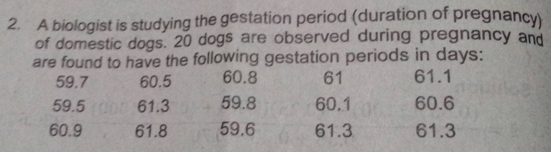 A biologist is studying the gestation period (duration of pregnancy) 
of domestic dogs. 20 dogs are observed during pregnancy and 
are found to have the following gestation periods in days :
60.8 61
59.7 60.5 61.1
59.8
59.5 61.3 60.1 60.6
60.9 61.8 59.6 61.3 61.3