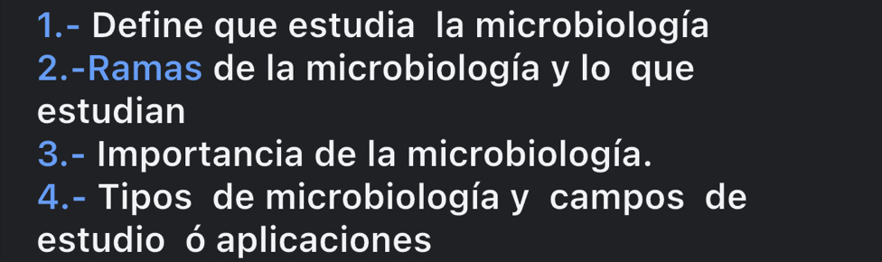 1.- Define que estudia la microbiología 
2.-Ramas de la microbiología y lo que 
estudian 
3.- Importancia de la microbiología. 
4.- Tipos de microbiología y campos de 
estudio ó aplicaciones