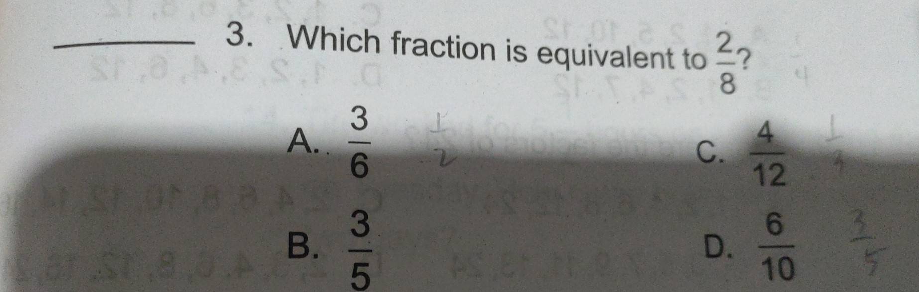 Which fraction is equivalent to  2/8  ?
A.  3/6 
C.  4/12 
B.  3/5   6/10 
D.