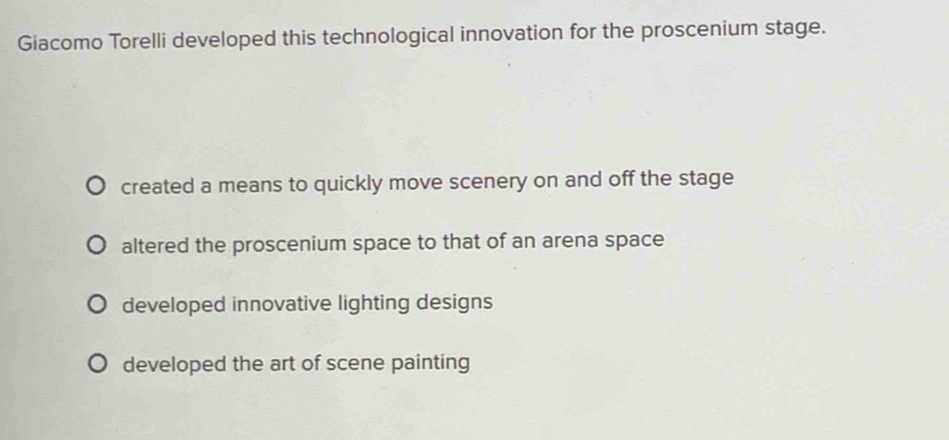 Giacomo Torelli developed this technological innovation for the proscenium stage.
created a means to quickly move scenery on and off the stage
altered the proscenium space to that of an arena space
developed innovative lighting designs
developed the art of scene painting