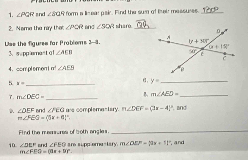 ∠ PQR and ∠ SQR form a linear pair. Find the sum of their measures._
2. Name the ray that ∠ PQR and ∠ SQR share._
Use the figures for Problems 3-8.
3. supplement of ∠ AEB
4. complement of ∠ AEB
5. x= _
6. y= _
7. m∠ DEC= _
B. m∠ AED= _
9. ∠ DEF and ∠ FEG are complementary. m∠ DEF=(3x-4)^circ  , and
m∠ FEG=(5x+6)^circ .
Find the measures of both angles.
_
10. ∠ DEF and ∠ FEG are supplementary. m∠ DEF=(9x+1)^circ  , and
m∠ FEG=(8x+9)^circ .