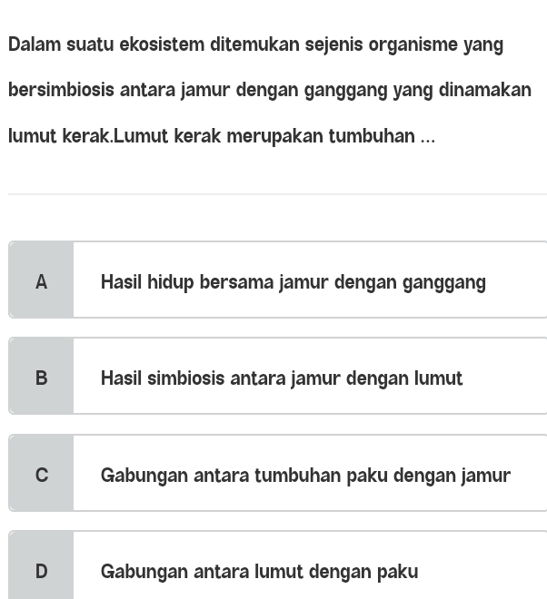 Dalam suatu ekosistem ditemukan sejenis organisme yang
bersimbiosis antara jamur dengan ganggang yang dinamakan
lumut kerak.Lumut kerak merupakan tumbuhan ...
A Hasil hidup bersama jamur dengan ganggang
B Hasil simbiosis antara jamur dengan lumut
C Gabungan antara tumbuhan paku dengan jamur
D Gabungan antara lumut dengan paku