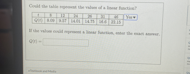 Could the table represent the values of a linear function?
If the values could represent a linear function, enter the exact answer.
Q(t)=□
C
M
Gr
Q
Ma
Gra
eTextbook and Media
Qu