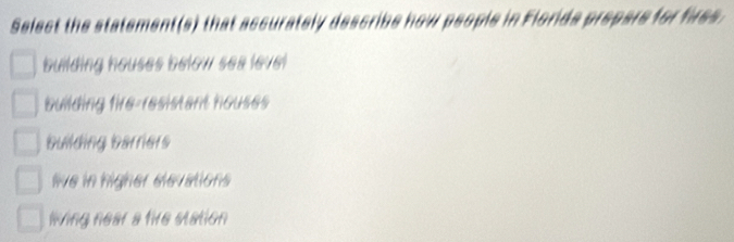 Select the statement(s) that accurately describe how people in Florids prepare for fires.
building houses below sea level
building fire-resistant houses
building barriers
ie in higher élevations
ling near a tive station
