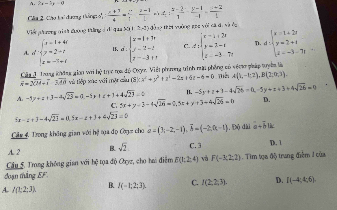 A. 2x-3y=0
B.
Câu 2. Cho hai đường thẳng: d_1: (x+7)/4 = y/1 = (z-1)/1  và d_2: (x-2)/3 = (y-1)/-1 = (z+2)/1 
Viết phương trình đường thắng d đi qua M(1;2;-3) đồng thời vuông góc với cả d_1vdot ad_2
A. d:beginarrayl x=1+4t y=2+t z=-3+tendarray.
B. d:beginarrayl x=1+3t y=2-t z=-3+tendarray. C. d:beginarrayl x=1+2t y=2-t z=-3-7tendarray. D. d:beginarrayl x=1+2t y=2+t z=-3-7tendarray. _1/_2
Câu 3. Trong không gian với hệ trục tọa độ Oxyz. Viết phương trình mặt phẳng có véctơ pháp tuyển là
overline n=2overline OA+vector i-3overline AB và tiếp xúc với mặt cwidehat al 1 (S) :x^2+y^2+z^2-2x+6z-6=0. Biết A(1;-1;2),B(2;0;3).
A. -5y+z+3-4sqrt(23)=0,-5y+z+3+4sqrt(23)=0 B. -5y+z+3-4sqrt(26)=0,-5y+z+3+4sqrt(26)=0
C. 5x+y+3-4sqrt(26)=0,5x+y+3+4sqrt(26)=0 D.
5x-z+3-4sqrt(23)=0,5x-z+3+4sqrt(23)=0
Câu 4. Trong không gian với hệ tọa đọ Oxyz cho vector a=(3;-2;-1),vector b=(-2;0;-1). Độ dài vector a+vector b là:
B. sqrt(2).
C. 3
A. 2 D. 1
Câu 5. Trong không gian với hệ tọa độ Oxyz, cho hai điểm E(1;2;4) và F(-3;2;2). Tìm tọa độ trung điểm / của
đoạn thắng EF.
C. I(2;2;3).
D. I(-4;4;6).
A. I(1;2;3).
B. I(-1;2;3).