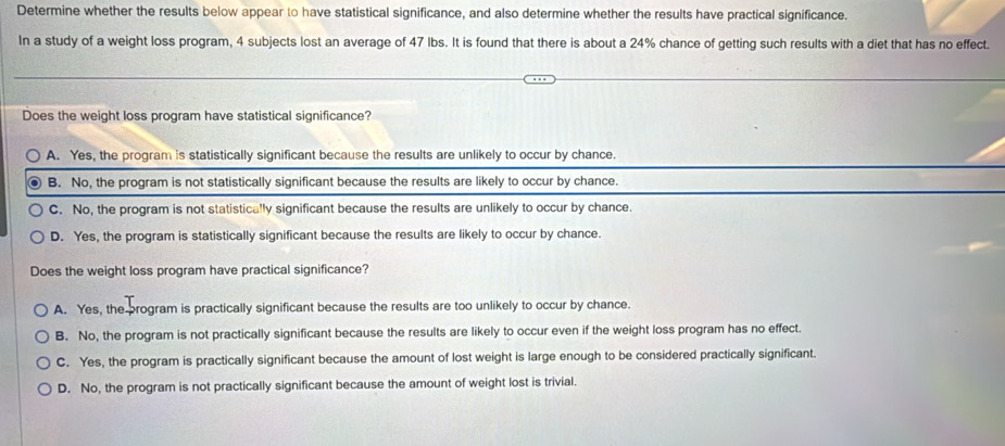 Determine whether the results below appear to have statistical significance, and also determine whether the results have practical significance.
In a study of a weight loss program, 4 subjects lost an average of 47 lbs. It is found that there is about a 24% chance of getting such results with a diet that has no effect.
Does the weight loss program have statistical significance?
A. Yes, the program is statistically significant because the results are unlikely to occur by chance.
B. No, the program is not statistically significant because the results are likely to occur by chance.
C. No, the program is not statistically significant because the results are unlikely to occur by chance.
D. Yes, the program is statistically significant because the results are likely to occur by chance.
Does the weight loss program have practical significance?
A. Yes, the program is practically significant because the results are too unlikely to occur by chance.
B. No, the program is not practically significant because the results are likely to occur even if the weight loss program has no effect.
C. Yes, the program is practically significant because the amount of lost weight is large enough to be considered practically significant.
D. No, the program is not practically significant because the amount of weight lost is trivial.