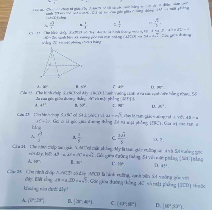 A. frac 5 5
Câu 20. Cho hình chóp tứ giác đều S.ABCD có tất cả các cạnh bằng a. Gọi M là điểm nằm trên
(ABCD) bằng . Giá trị tan của góc giữa đường thắng BM và mặt phẳng
cạnh SD sao cho SM=2MD
A.  sqrt(5)/5 . B.  1/3 . C.  1/5 - D.  sqrt(3)/3 .
Câu 21. Cho hình chóp S.ABCD có đáy ABCD là hình thang vuông tại A và B , AB=BC=a,
AD=2a; cạnh bên S4 vuông góc với mặt phẳng (ABCD) và SA=asqrt(2). Góc giữa đường
thẳng SC và mặt phẳng (SAD) bằng
A. 30°. B. 60°. C. 45°. D. 90°.
Câu 22. Cho hình chóp S.ABCD có đáy ABCD là hình vuông cạnh a và các cạnh bên bằng nhau. Số
đo của góc giữa đường thẳng AC và mặt phẳng S BD) là
A. 45°. B. 60°. C. 90°. D, 30°.
Câu 23. Cho hình chóp S.ABC có SA⊥ (ABC) và SA=asqrt(5) , đáy là tam giác vuông tại A với AB=a. AC=2a. Gọi α là góc giữa đường thẳng SA và mặt phẳng (SBC). Giá trị của tan α
bằng
A.  sqrt(5)/5 . B.  2/5 . C.  2sqrt(5)/5 . D. 2 .
Câu 24. Cho hình chóp tam giác S.ABC có mặt phẳng đáy là tam giác vuông tại A và SA vuông góc
với đáy, biết AB=a,SA=AC=asqrt(2). Góc giữa đường thẳng SA với mặt phẳng (SBC)bằng
A. 60°. B. 30°. C. 90°. D. 45°.
Câu 25. Cho hình chóp S.ABCD có đáy ABCD là hình vuông, cạnh bên SA vuông góc với
đáy. Biết rằng AB=a,SD=asqrt(5). Góc giữa đường thẳng AC và mặt phẳng (SCD) thuộc
khoảng nào dưới đây?
A. (0°;20°). B. (20°;40°). C. (40°;60°). D. (60°;80°).