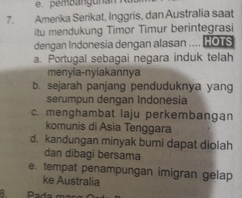 Amerika Serikat, Inggris, dan Australia saat
itu mendukung Timor Timur berintegrasi
dengan Indonesia dengan alasan .... HOTS
a. Portugal sebagai negara induk telah
menyia-nyiakannya
b. sejarah panjang penduduknya yang
serumpun dengan Indonesia
c. menghambat laju perkembangan
komunis di Asia Tenggara
d. kandungan minyak bumi dapat diolah
dan dibagi bersama
e. tempat penampungan imigran gelap
ke Australia
8 Pada m