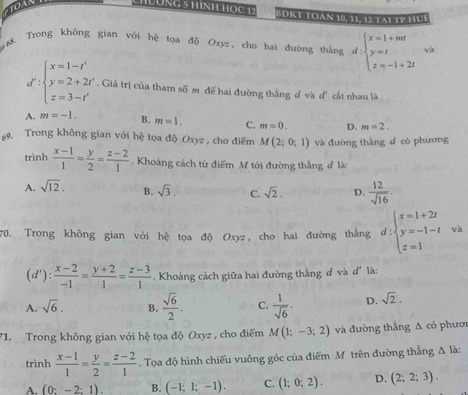 TOAN
CHNG 5 HìNH HOC 12 BDKT TOán 10, 11, 12 Tại TP HUE
68. Trong không gian với hệ tọa độ Oxyz, cho hai đường thắng d:beginarrayl x=1+mt y=t z=-1+2tendarray. và
d':beginarrayl x=1-t' y=2+2t' z=3-t'endarray.. Giá trị của tham số m đề hai đường thắng đ và d * cắt nhau là
A. m=-1. B. m=1. C. m=0. D. m=2.
9. Trong không gian với hệ tọa độ Oxyz , cho điểm M(2;0;1) và đường thắng d có phương
trình  (x-1)/1 = y/2 = (z-2)/1 . Khoảng cách từ điểm M tới đường thắng đ là:
A. sqrt(12).
B. sqrt(3). sqrt(2). D.  12/sqrt(16) .
C.
70. Trong không gian với hệ tọa độ Oxyz, cho hai đường thẳng d:beginarrayl x=1+2t y=-1-t z=1endarray. va
(d'): (x-2)/-1 = (y+2)/1 = (z-3)/1 . Khoảng cách giữa hai đường thắng đ và d' là:
A. sqrt(6). B.  sqrt(6)/2 .  1/sqrt(6) ·
C.
D. sqrt(2).
71. Trong không gian với hệ tọa độ Oxyz , cho điểm M(1;-3;2) và đường thắng △ c ó phươi
trình  (x-1)/1 = y/2 = (z-2)/1 . Tọa độ hình chiếu vuông góc của điểm Mô trên đường thẳng △ l_2
A. (0:-2:1). B. (-1;1;-1). C. (1;0;2). D. (2;2;3).