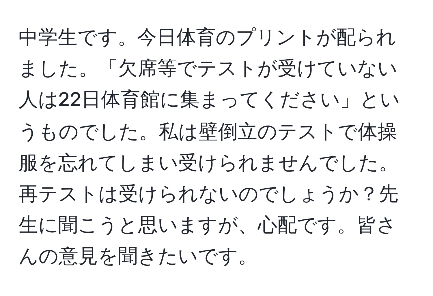 中学生です。今日体育のプリントが配られました。「欠席等でテストが受けていない人は22日体育館に集まってください」というものでした。私は壁倒立のテストで体操服を忘れてしまい受けられませんでした。再テストは受けられないのでしょうか？先生に聞こうと思いますが、心配です。皆さんの意見を聞きたいです。