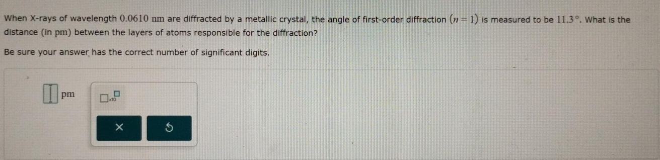 When X -rays of wavelength 0.0610 nm are diffracted by a metallic crystal, the angle of first-order diffraction (n=1) is measured to be 11.3°. What is the
distance (in pm) between the layers of atoms responsible for the diffraction?
Be sure your answer has the correct number of significant digits.
□ pm □ * 10^□ 
5