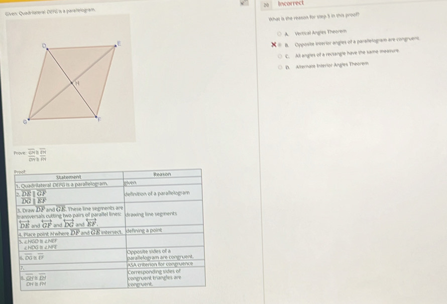 Incorrect
Given: Quadriateral DEFG is a parallelogram.
What is the reason for step 5 in this proof?
A. Vertical Angles Theorem
B. Opposite interior angles of a parallelogram are congruent.
C. All angles of a rectangle have the same measure.
D. Alternate Interior Angles Theorem
Prove: beginarrayr overline GH≌ overline EM overline ON≌ overline RMendarray