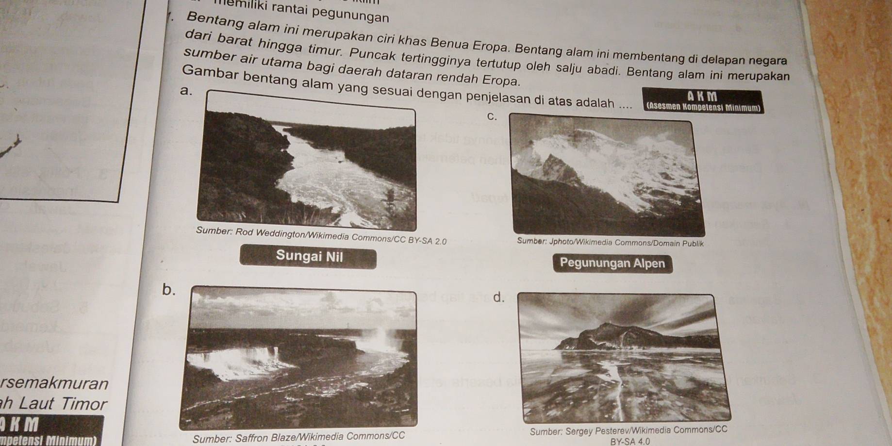 memiliki rantai pegunungan 
Bentang alam ini merupakan ciri khas Benua Eropa. Bentang alam ini membentang di delapan negara 
dari barat hingga timur. Puncak tertingginya tertutup oleh salju abadi. Bentang alam ini merupakan 
sumber air utama bagi daerah dataran rendah Eropa. 
Gambar bentang alamngan penjelasan di atas adalah .... (Asesmen Kompetensi Minimum) 
AKM 
C 
Commons/CC BY-SA 2.0
Sungai Nil Pegunungan Alpen 
b. 
d 
rsemakmuran 
h Laut Timor 
KM 
mpetensi Sumber: Saffron Blaze/Wikimedia Commons/CC Sumber: Sergey Pesterev/ 
BY-SA 4.0