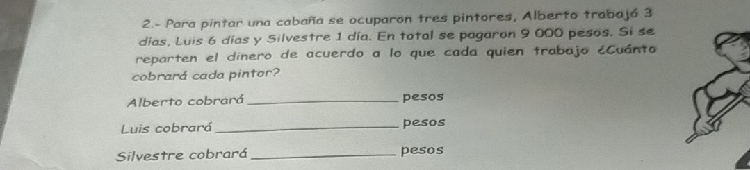 2.- Para pintar una cabaña se ocuparon tres pintores, Alberto trabajó 3
días, Luis 6 días y Silvestre 1 día. En total se pagaron 9 000 pesos. Sí se 
reparten el dinero de acuerdo a lo que cada quien trabajo ¿Cuánto 
cobrará cada pintor? 
Alberto cobrará _pesos 
Luis cobrará _pesos 
Silvestre cobrará _pesos