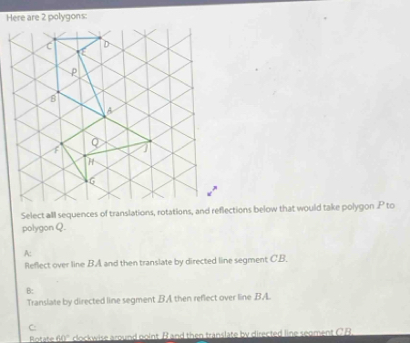 Here are 2 polygons:
Select all sequences of translations, rotations, and reflections below that would take polygon P to
polygon Q.
A:
Reflect over line B. A and then translate by directed line segment C. B.
B:
Translate by directed line segment BA then reflect over line BA.
C:
Rotate 60° clockwise around point B and then translate by directed line segment C B