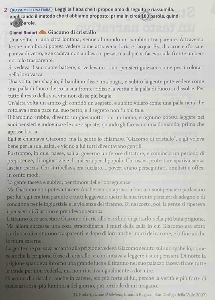 2(RiassumεrευναFιαβA) Leggi la fiaba che ti proponiamo di seguito e riassumila,
applicando il metodo che ti abbiamo proposto: prima in circa 180 parole, quindi
in 90 parole.
Gianni Rodari Giacomo di cristallo
Una volta, in una città lontana, venne al mondo un bambino trasparente. Attraverso
le sue membra si poteva vedere come attraverso l’aria e l'acqua. Era di carne e d’ossa e
pareva di vetro, e se cadeva non andava in pezzi, ma al più si faceva sulla fronte un ber-
noccolo trasparente.
Si vedeva il suo cuore battere, si vedevano i suoi pensieri guizzare come pesci colorati
nella loro vasca.
Una volta, per sbaglio, il bambino disse una bugia, e subito la gente poté vedere come
una palla di fuoco dietro la sua fronte: ridisse la verità e la palla di fuoco si dissolse. Per
tutto il resto della sua vita non disse più bugie.
Un’altra volta un amico gli confidò un segreto, e subito videro come una palla nera che
rotolava senza pace nel suo petto, e il segreto non fu più tale.
Il bambino crebbe, diventò un giovanotto, poi un uomo, e ognuno poteva leggere nei
suoi pensieri e indovinare le sue risposte, quando gli facevano una domanda, prima che
aprisse bocca.
Egli si chiamava Giacomo, ma la gente lo chiamava “Giacomo di cristallo”, e gli voleva
bene per la sua lealtà, e vicino a lui tutti diventavano gentili.
Purtroppo, in quel paese, salì al governo un feroce dittatore, e cominciò un periodo di
prepotenze, di ingiustizie e di miseria per il popolo. Chi osava protestare spariva senza
lasciar traccia. Chi si ribellava era fucilato. I poveri erano perseguitati, umiliati e offesi
in cento modi.
La gente taceva e subiva, per timore delle conseguenze.
Ma Giacomo non poteva tacere. Anche se non apriva la bocca, i suoi pensieri parlavano
per lui: egli era trasparente e tutti leggevano dietro la sua fronte pensieri di sdegno e di
condanna per le ingiustizie e le violenze del tiranno. Di nascosto, poi, la gente si ripeteva
i pensieri di Giacomo e prendeva speranza.
Il tiranno fece arrestare Giacomo di cristallo e ordinò di gettarlo nella più buia prigione.
Ma allora successe una cosa straordinaria. I muri della cella in cui Giacomo era stato
rinchiuso diventarono trasparenti, e dopo di loro anche i muri del carcere, e infine anche
le mura esterne.
La gente che passava accanto alla prigione vedeva Giacomo seduto sul suo sgabello, come
se anche la prigione fosse di cristallo, e continuava a leggere i suoi pensieri. Di notte la
prigione spandeva intorno una grande luce e il tiranno nel suo palazzo faceva tirare tutte
le tende per non vederla, ma non riusciva ugualmente a dormire.
Giacomo di cristallo, anche in catene, era più forte di lui, perché la verità è più forte di
qualsiasi cosa, più luminosa del giorno, più terribile di un uragano.
(G. Rodari, Favole al telefono, Binaudi Ragazzi, San Dorligo della Valle 2007)