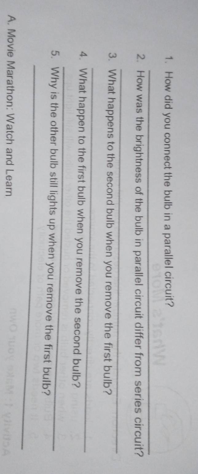 How did you connect the bulb in a parallel circuit? 
_ 
2. How was the brightness of the bulb in parallel circuit differ from series circuit? 
_ 
3. What happens to the second bulb when you remove the first bulb? 
_ 
4. What happen to the first bulb when you remove the second bulb? 
_ 
5. Why is the other bulb still lights up when you remove the first bulb? 
_ 
A. Movie Marathon: Watch and Learn