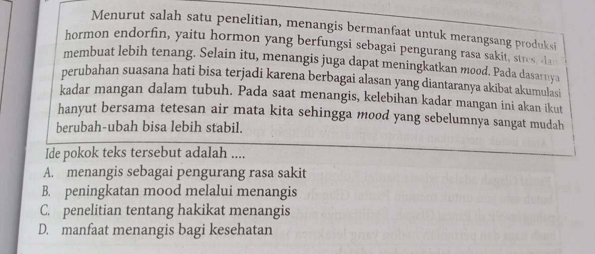 Menurut salah satu penelitian, menangis bermanfaat untuk merangsang produksi
hormon endorfin, yaitu hormon yang berfungsi sebagai pengurang rasa sakit, stres, da
membuat lebih tenang. Selain itu, menangis juga dapat meningkatkan mood. Pada dasarnya
perubahan suasana hati bisa terjadi karena berbagai alasan yang diantaranya akibat akumulasi
kadar mangan dalam tubuh. Pada saat menangis, kelebihan kadar mangan ini akan ikut
hanyut bersama tetesan air mata kita sehingga mood yang sebelumnya sangat mudah
berubah-ubah bisa lebih stabil.
Ide pokok teks tersebut adalah ....
A. menangis sebagai pengurang rasa sakit
B. peningkatan mood melalui menangis
C. penelitian tentang hakikat menangis
D. manfaat menangis bagi kesehatan