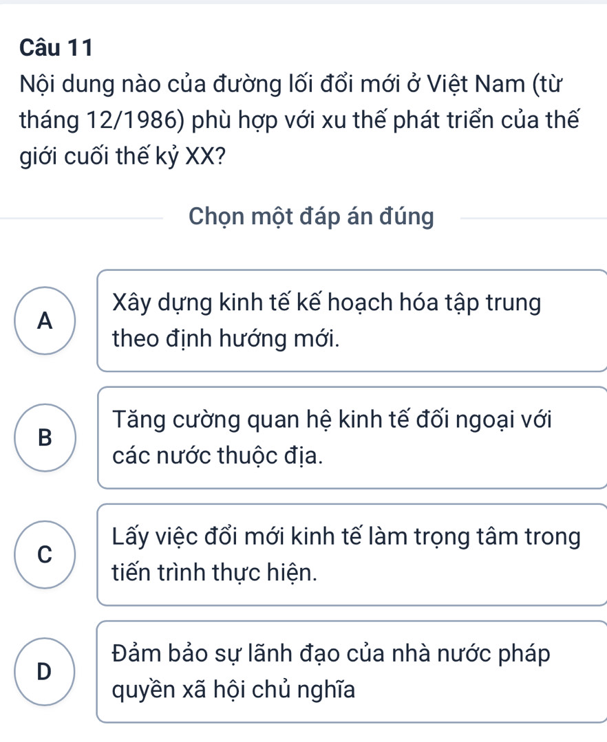 Nội dung nào của đường lối đổi mới ở Việt Nam (từ
tháng 12/1986) phù hợp với xu thế phát triển của thế
giới cuối thế kỷ XX?
Chọn một đáp án đúng
Xây dựng kinh tế kế hoạch hóa tập trung
A
theo định hướng mới.
Tăng cường quan hệ kinh tế đối ngoại với
B
các nước thuộc địa.
Lấy việc đổi mới kinh tế làm trọng tâm trong
C
tiến trình thực hiện.
Đảm bảo sự lãnh đạo của nhà nước pháp
D
quyền xã hội chủ nghĩa