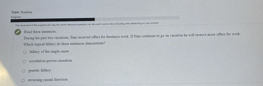 Topic: Reading
Progress:
The movement of the pragress bar may be uneven becouse questions can be worth more or less (including zero) depending on your answer
Read these sentences.
During his past two vacations, Stan received offers for freelance work. If Stan continues to go on vacation he will receive more offers for work.
Which logical fallacy do these sentences demonstrate?
fallacy of the single cause
correlation proves causation
genetic fallacy
reversing causal direction