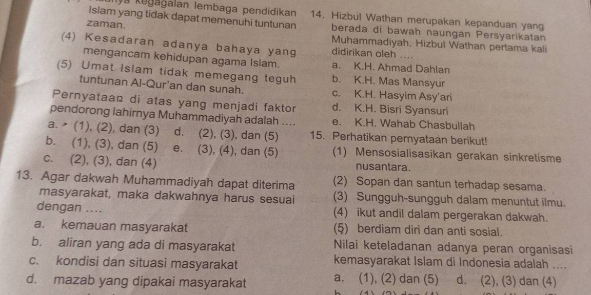 unya kegagalan Iembaga pendidikan 14. Hizbul Wathan merupakan kepanduan yang
zaman.
Islam yang tidak dapat memenuhi tuntunan berada di bawah naungan Persyarikatan
Muhammadiyah. Hizbul Wathan pertama kali
(4) Kesadaran adanya bahaya yang didirikan oleh ....
mengancam kehidupan agama Islam. a. K.H. Ahmad Dahlan
(5) Umat Islam tidak memegang teguh b. K.H. Mas Mansyur
tuntunan Al-Qur'an dan sunah. c. K.H. Hasyim Asy’ari
Pernyataan di atas yang menjadi faktor d. K.H. Bisri Syansuri
pendorong lahirnya Muhammadiyah adalah .... e. K.H. Wahab Chasbullah
a.  (1), (2), dan (3) d. (2), (3), dan (5) 15. Perhatikan pernyataan berikut!
b. (1), (3), dan (5) e. (3), (4), dan (5) (1) Mensosialisasikan gerakan sinkretisme
c. (2), (3), dan (4) nusantara.
13. Agar dakwah Muhammadiyah dapat diterima (2) Sopan dan santun terhadap sesama.
masyarakat, maka dakwahnya harus sesuai (3) Sungguh-sungguh dalam menuntut ilmu.
dengan .... (4) ikut andil dalam pergerakan dakwah.
a. kemauan masyarakat (5) berdiam diri dan anti sosial.
b. aliran yang ada di masyarakat Nilai keteladanan adanya peran organisasi
c. kondisi dan situasi masyarakat
kemasyarakat Islam di Indonesia adalah ....
d. mazab yang dipakai masyarakat
a. (1), (2) dan (5) d. (2), (3) dan (4)