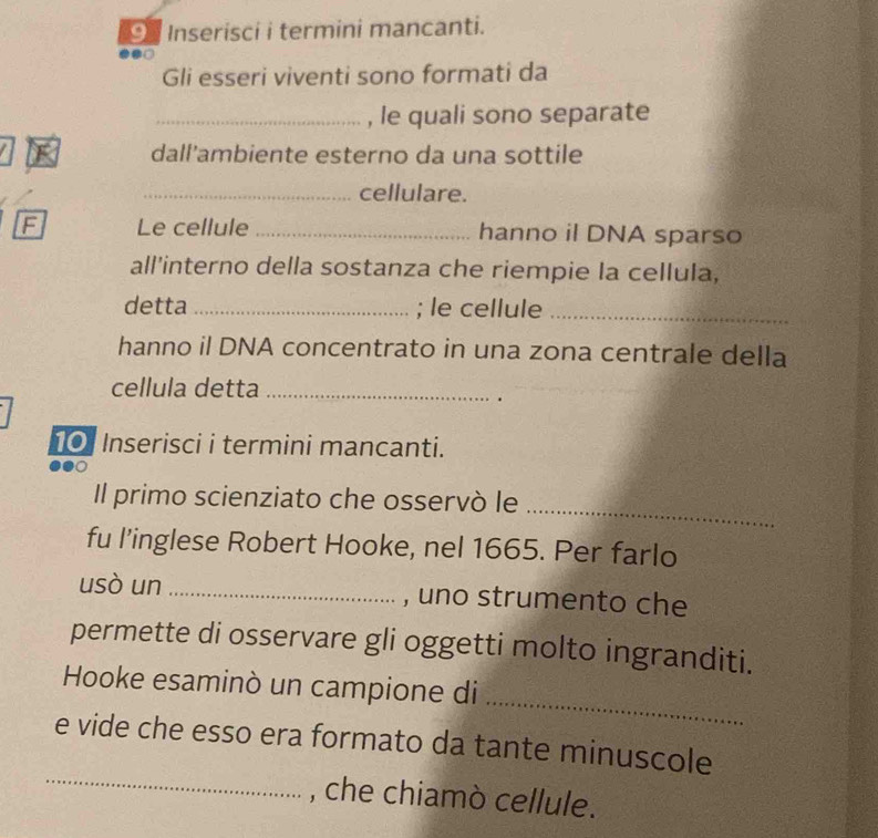 Inserisci i termini mancanti. 
Gli esseri viventi sono formati da 
_, le quali sono separate 
dall'ambiente esterno da una sottile 
_cellulare. 
F Le cellule _hanno il DNA sparso 
all’interno della sostanza che riempie la cellula, 
detta _; le cellule_ 
hanno il DNA concentrato in una zona centrale della 
cellula detta_ 
. 
10 Inserisci i termini mancanti. 
_ 
Il primo scienziato che osservò le 
fu l’inglese Robert Hooke, nel 1665. Per farlo 
usò un _, uno strumento che 
permette di osservare gli oggetti molto ingranditi. 
_ 
Hooke esaminò un campione di 
_ 
e vide che esso era formato da tante minuscole 
, che chiamò cellule.