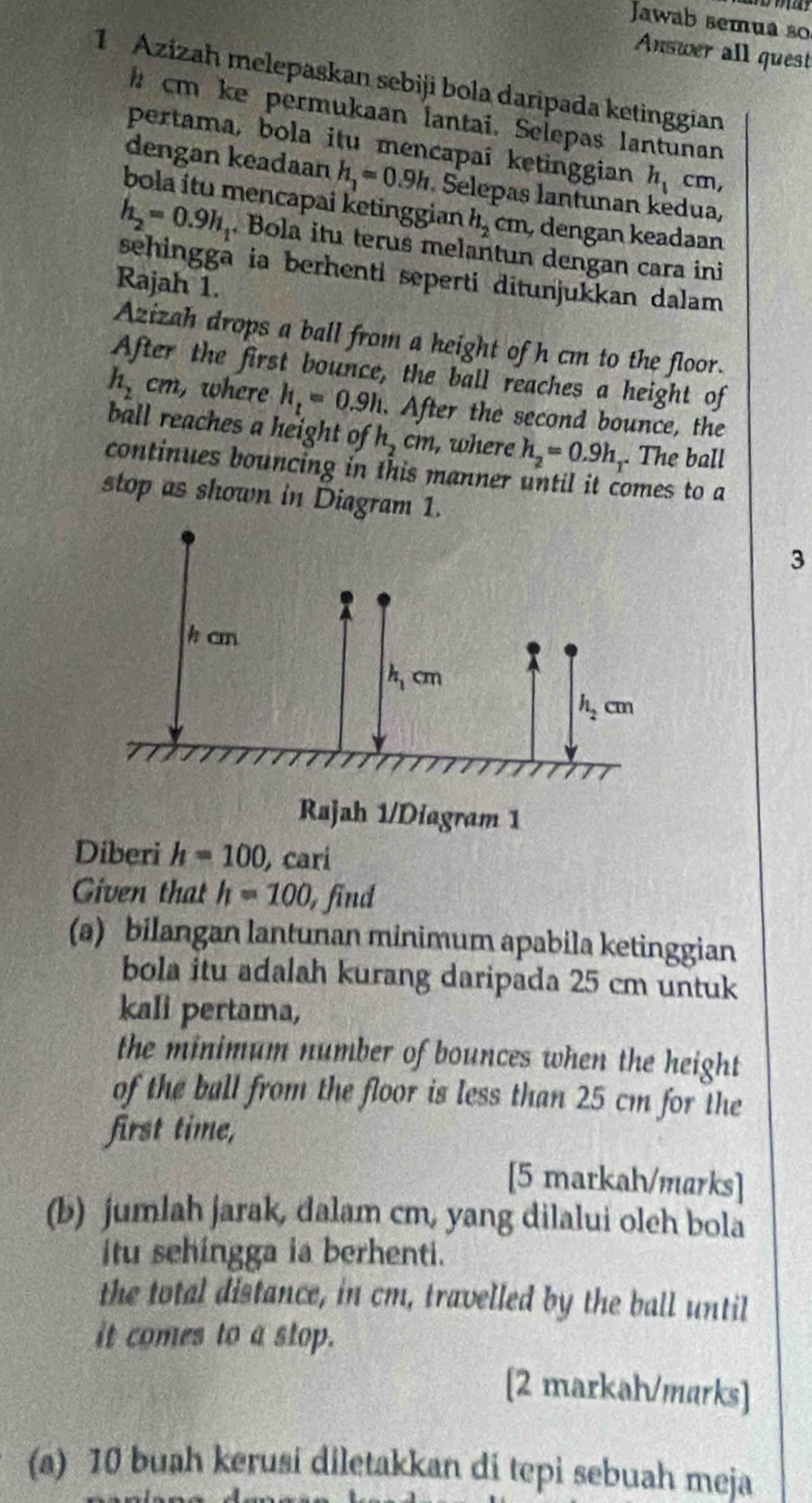 Jawab semua so
Answer all quest
1 Azizah melepaskan sebiji bola daripada ketinggian
h cm ke permukaan lantai. Selepas lantunan
pertama, bola itu mencapaî ketinggian h_1 cm,
dengan keadaan h_1=0.9h Selepas lantunan kedua,
bola itu mencapai ketinggian h_2cm dengan keadaan
h_2=0.9h_1. Bola itu terus melantun dengan cara ini
sehingga ia berhenti seperti ditunjukkan dalam 
Rajah 1
Azizah drops a ball from a height of h cm to the floor.
After the first bounce, the ball reaches a height of
h_2cm, , where h_z=0.9h. After the second bounce, the
ball reaches a height of h_2cm , where h_2=0.9h,. The ball
continues bouncing in this manner until it comes to a
stop as shown in Diagram 1.
3
Diberi h=100 carí
Given that h=100 , find
(a) bilangan lantunan minimum apabila ketinggian
bola itu adalah kurang daripada 25 cm untuk
kali pertama,
the minimum number of bounces when the height 
of the ball from the floor is less than 25 cm for the
first time,
[5 markah/marks]
(b) jumlah jarak, dalam cm, yang dilalui oleh bola
itu sehingga ia berhenti.
the total distance, in cm, travelled by the ball until
it comes to a stop.
[2 markah/marks]
(a) 10 buah kerusi diletakkan di tepi sebuah meja