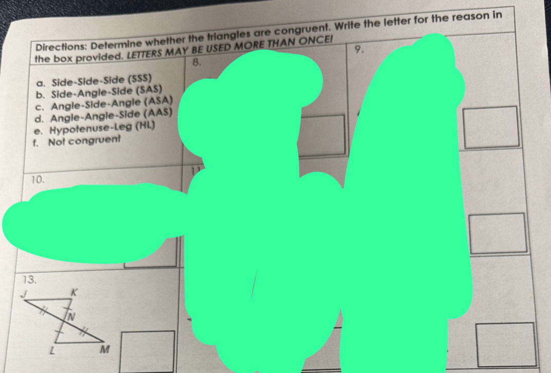 Directions: Determine whether the triangles are congruent. Write the letter for the reason in
9.
the box provided. LETTERS MAY BE USED MORE THAN ONCE!
8.
a. Side-Side-Side (SSS)
b. Side-Angle-Side (SAS)
c. Angle-Side-Angle (ASA)
d. Angle-Angle-Side (AAS)
e. Hypotenuse-Leg (HL)
f. Not congruent
D
10.
13.