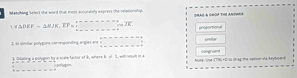 Matching Select the word that most accurately express the relationship.
DRAG & DROP THE ANSWER
1. If △ DEFsim △ HJK, overline EF is □ itoJK.
proportional
2. In similar polygons corresponding angles are similar
1 .
3. Dilating a polygon by a scale factor of k, where k!= 1 , will result in a congruent
Note: Use CTRL+D to drag the option via keyboard
polygon.