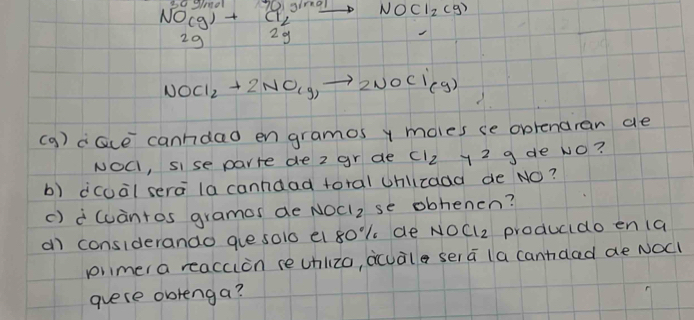 beginarrayr NO(g)+Cl_2 2gendarray xrightarrow NOCl_2(g)
NOCl_2+2NO_(g)to 2NOCl_(g)
(g ) alice canndao en gramos y moles se oprenaran ae 
NOC, sise parre de z gr de Cl_2 y29 de No? 
b) ico¡l sera la canndad toral Uhlicaaa de NO? 
() wcantos gramos de NOCI2 se obhenen? 
a considerando gue solo el 8o1 de NOCl2 producido en (a 
piimer a reacuon reunlzo, acuale ser a la cannaed ae NOCl 
guese obrenga?