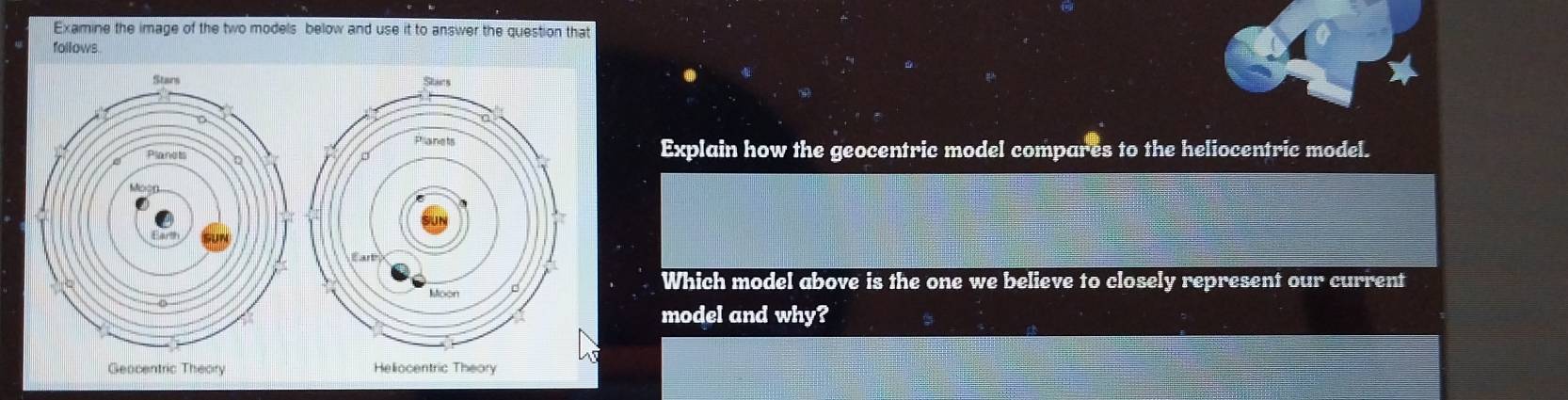 Examine the image of the two models below and use it to answer the question that 
follows 
Explain how the geocentric model compares to the heliocentric model. 
Which model above is the one we believe to closely represent our current 
model and why? 
Heliocentric Theory